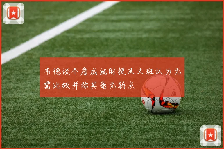 韦德谈乔詹成就时提及文班认为无需比较并称其毫无弱点