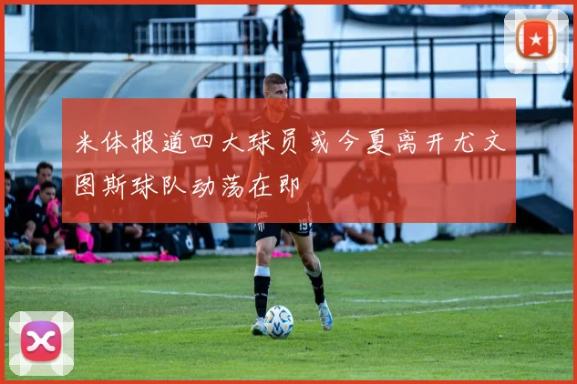 米体报道四大球员或今夏离开尤文图斯球队动荡在即