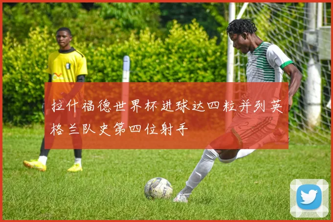 拉什福德世界杯进球达四粒并列英格兰队史第四位射手