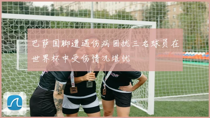 巴萨国脚遭遇伤病困扰三名球员在世界杯中受伤情况堪忧
