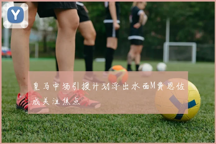 皇马中场引援计划浮出水面M费恩佐成关注焦点