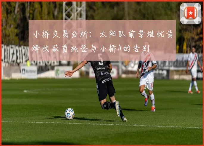 小桥交易分析：太阳队前景堪忧黄蜂收获首轮签与小桥A的告别