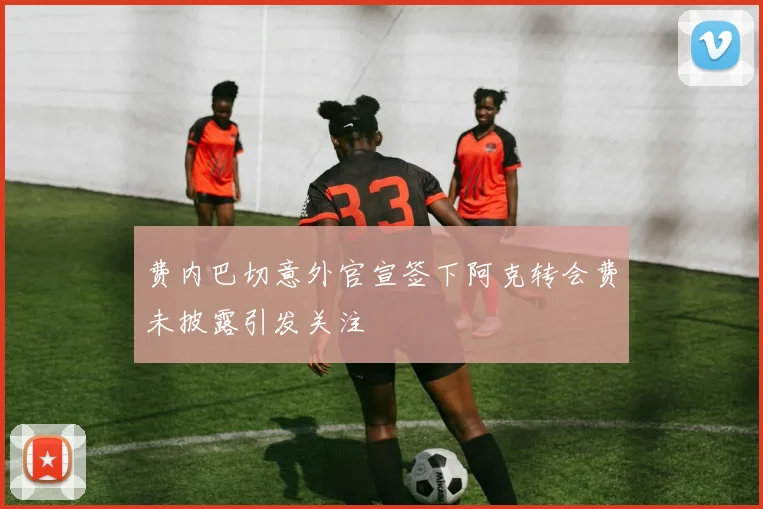 费内巴切意外官宣签下阿克转会费未披露引发关注
